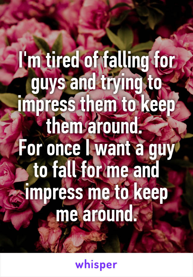 I'm tired of falling for guys and trying to impress them to keep them around. 
For once I want a guy to fall for me and impress me to keep me around.