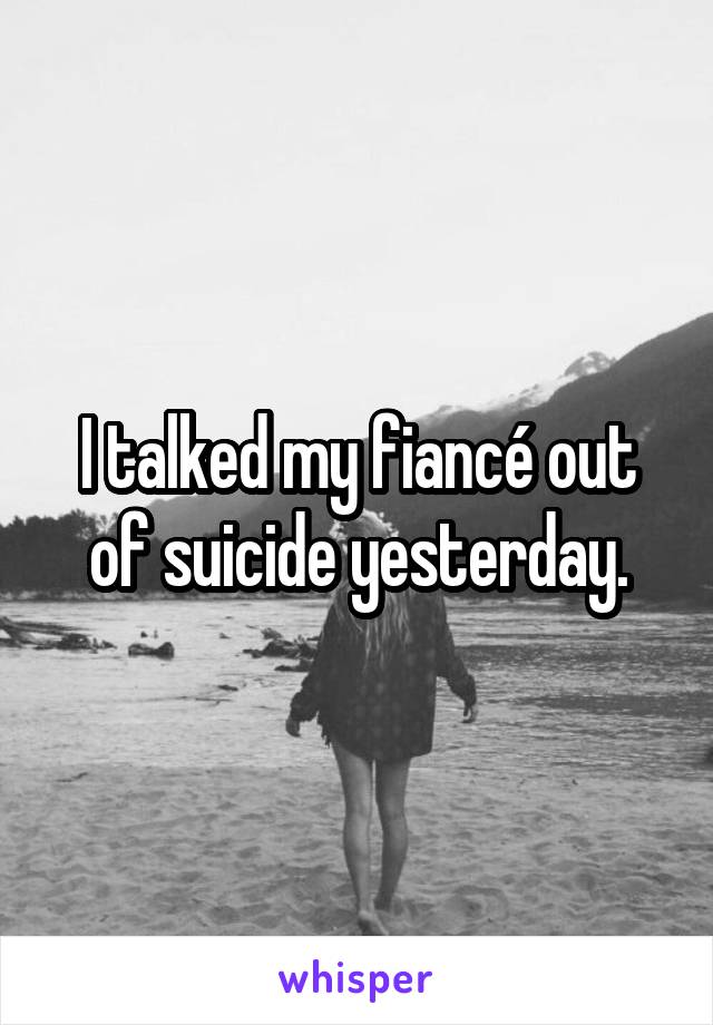 I talked my fiancé out of suicide yesterday.