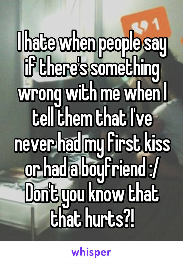 I hate when people say if there's something wrong with me when I tell them that I've never had my first kiss or had a boyfriend :/ Don't you know that that hurts?!