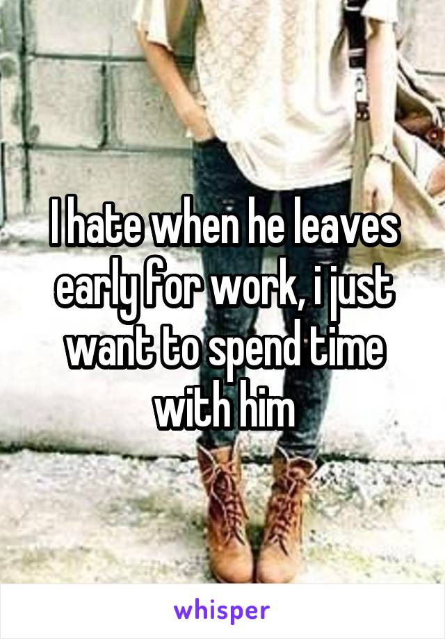 I hate when he leaves early for work, i just want to spend time with him