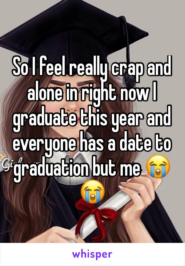 So I feel really crap and alone in right now I graduate this year and everyone has a date to graduation but me 😭😭