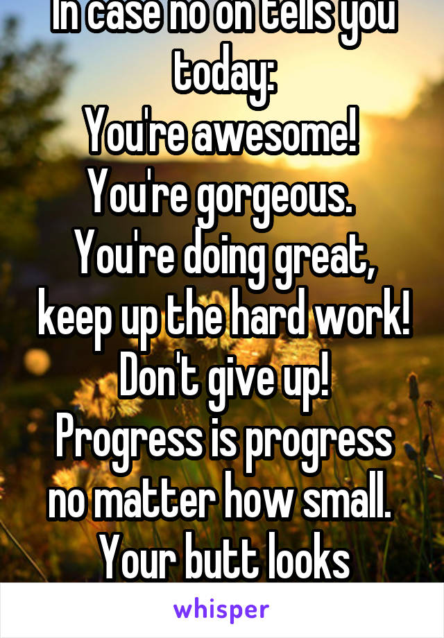 In case no on tells you today:
You're awesome! 
You're gorgeous. 
You're doing great, keep up the hard work!
Don't give up!
Progress is progress no matter how small. 
Your butt looks amazing.
