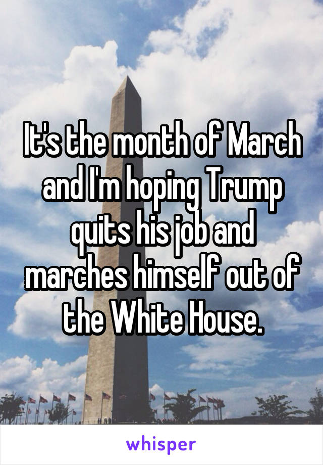 It's the month of March and I'm hoping Trump quits his job and marches himself out of the White House.