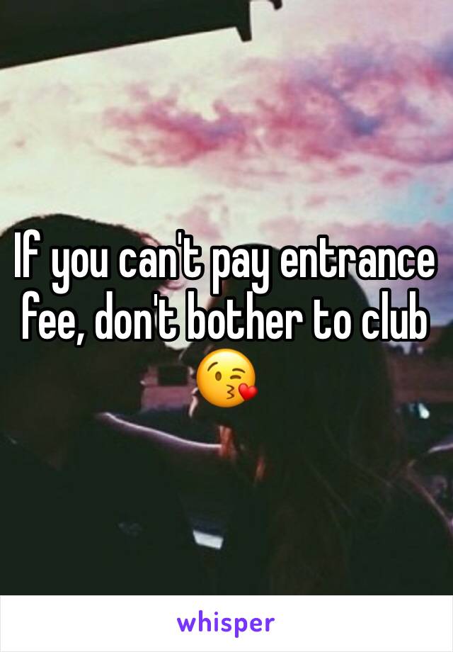 If you can't pay entrance fee, don't bother to club 😘