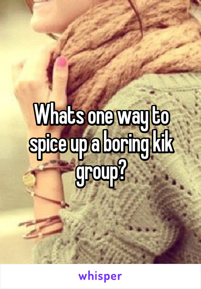 Whats one way to spice up a boring kik group?