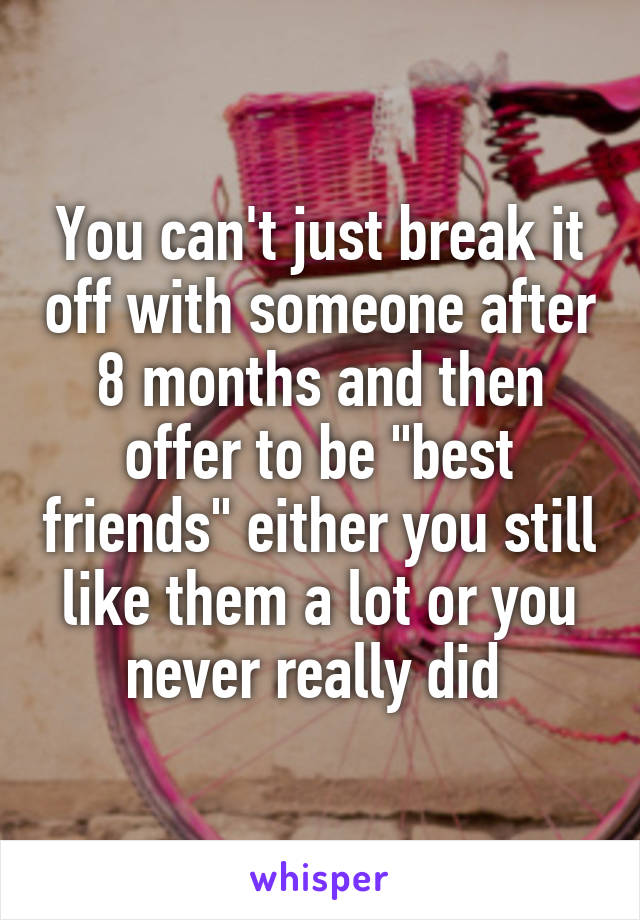 You can't just break it off with someone after 8 months and then offer to be "best friends" either you still like them a lot or you never really did 