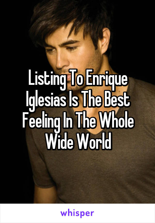 Listing To Enrique Iglesias Is The Best Feeling In The Whole Wide World