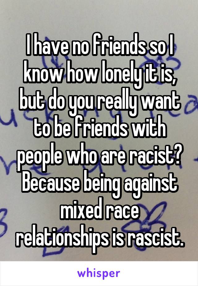 I have no friends so I know how lonely it is, but do you really want to be friends with people who are racist?
Because being against mixed race relationships is rascist.