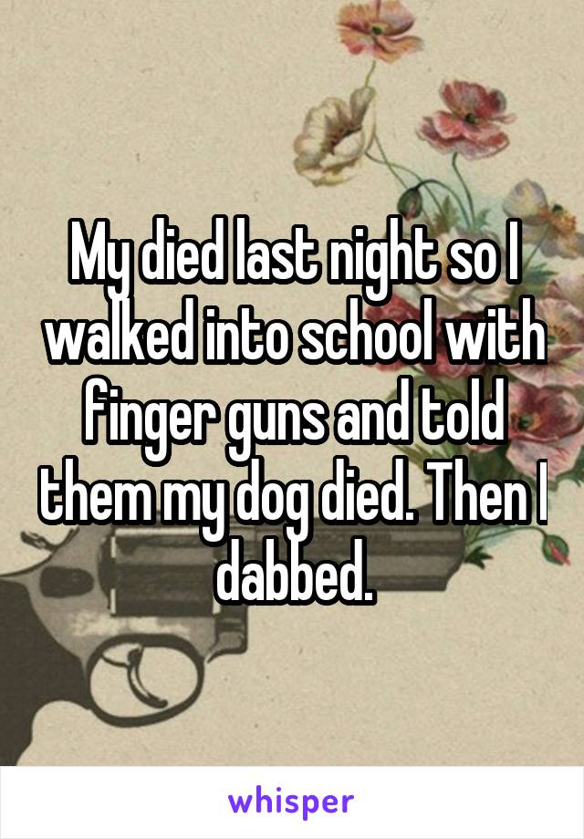 My died last night so I walked into school with finger guns and told them my dog died. Then I dabbed.