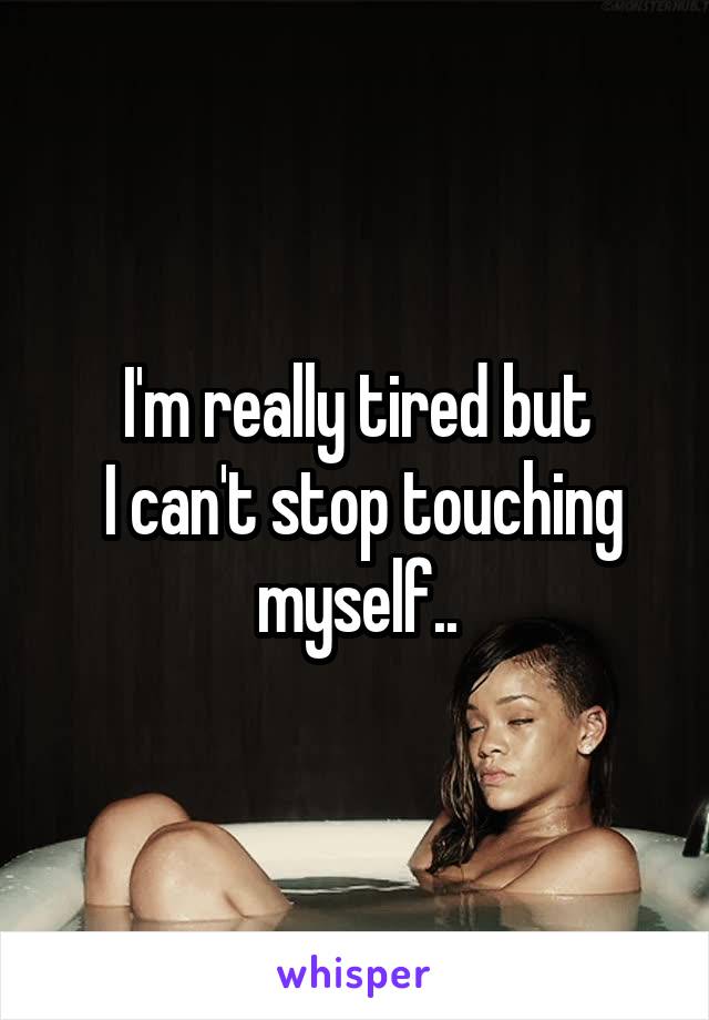 I'm really tired but
 I can't stop touching myself..