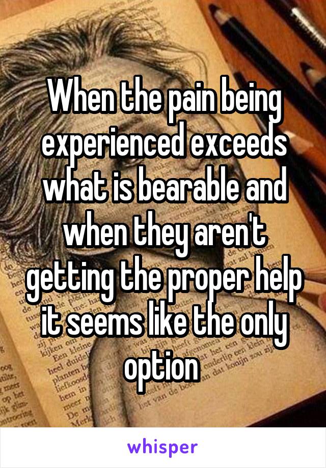 When the pain being experienced exceeds what is bearable and when they aren't getting the proper help it seems like the only option 