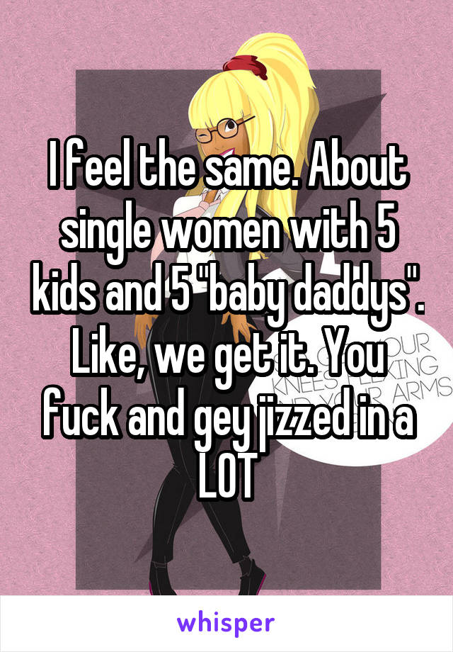 I feel the same. About single women with 5 kids and 5 "baby daddys". Like, we get it. You fuck and gey jizzed in a LOT