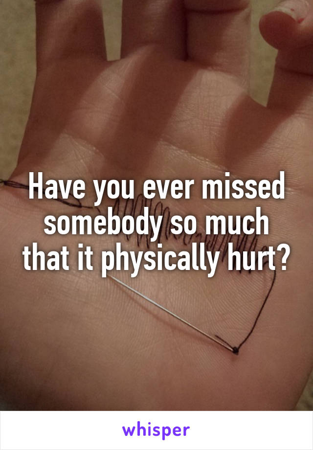 Have you ever missed somebody so much that it physically hurt?