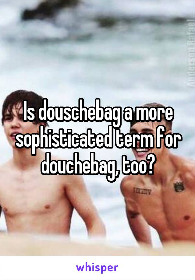 Is douschebag a more sophisticated term for douchebag, too?