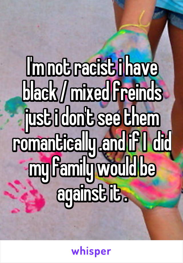 I'm not racist i have black / mixed freinds just i don't see them romantically .and if I  did my family would be against it .