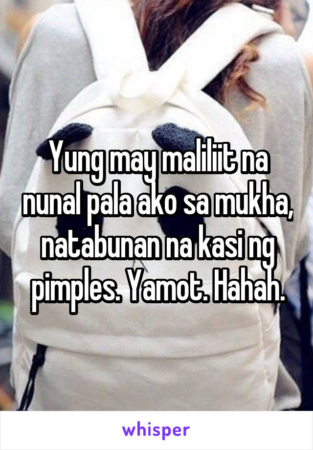 Yung may maliliit na nunal pala ako sa mukha, natabunan na kasi ng pimples. Yamot. Hahah.