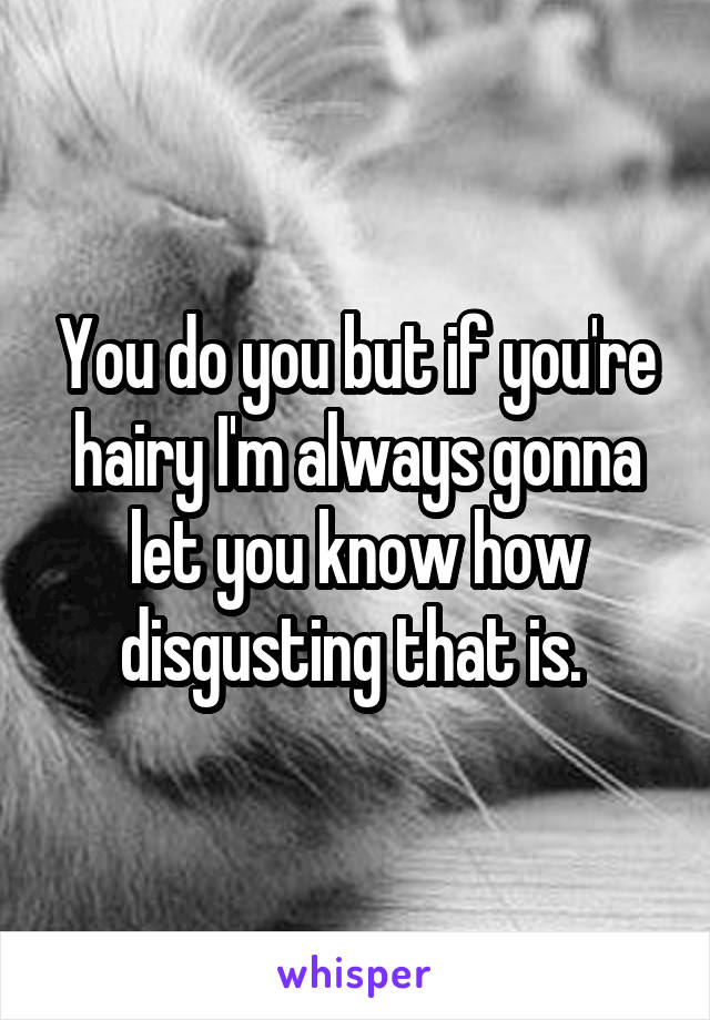 You do you but if you're hairy I'm always gonna let you know how disgusting that is. 