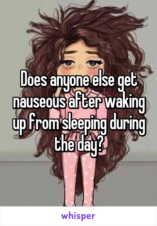 Does anyone else get nauseous after waking up from sleeping during the day?