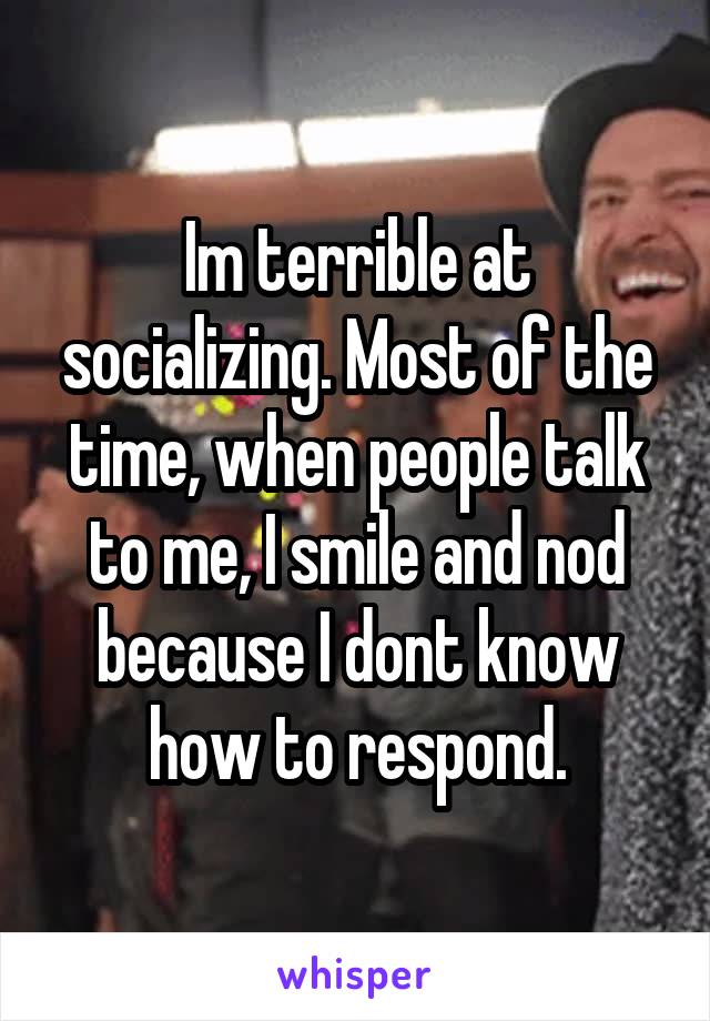 Im terrible at socializing. Most of the time, when people talk to me, I smile and nod because I dont know how to respond.