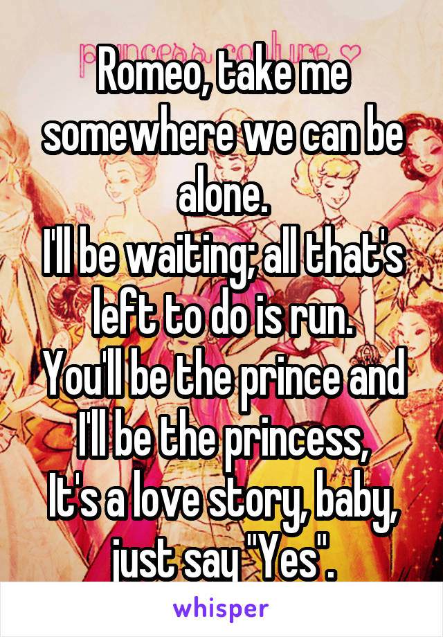 Romeo, take me somewhere we can be alone.
I'll be waiting; all that's left to do is run.
You'll be the prince and I'll be the princess,
It's a love story, baby, just say "Yes".