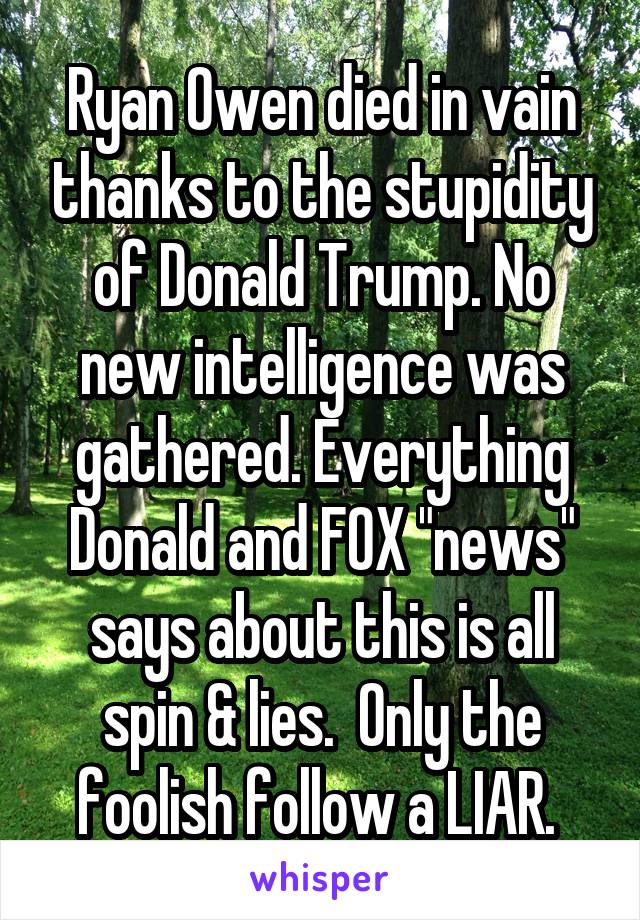 Ryan Owen died in vain thanks to the stupidity of Donald Trump. No new intelligence was gathered. Everything Donald and FOX "news" says about this is all spin & lies.  Only the foolish follow a LIAR. 