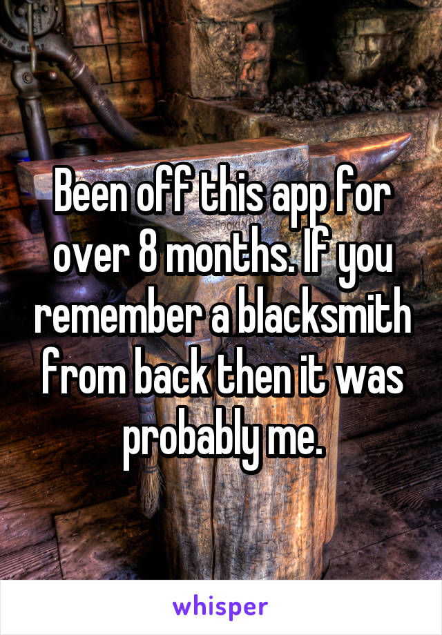 Been off this app for over 8 months. If you remember a blacksmith from back then it was probably me.