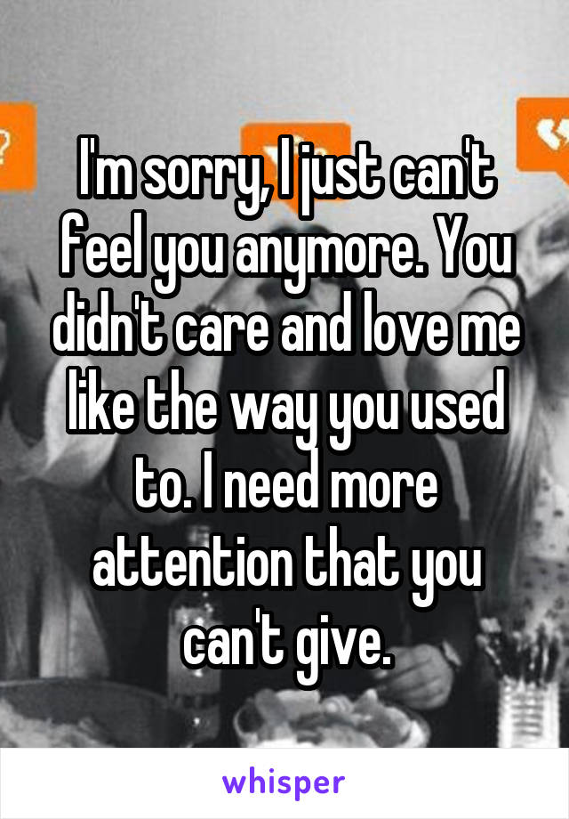 I'm sorry, I just can't feel you anymore. You didn't care and love me like the way you used to. I need more attention that you can't give.