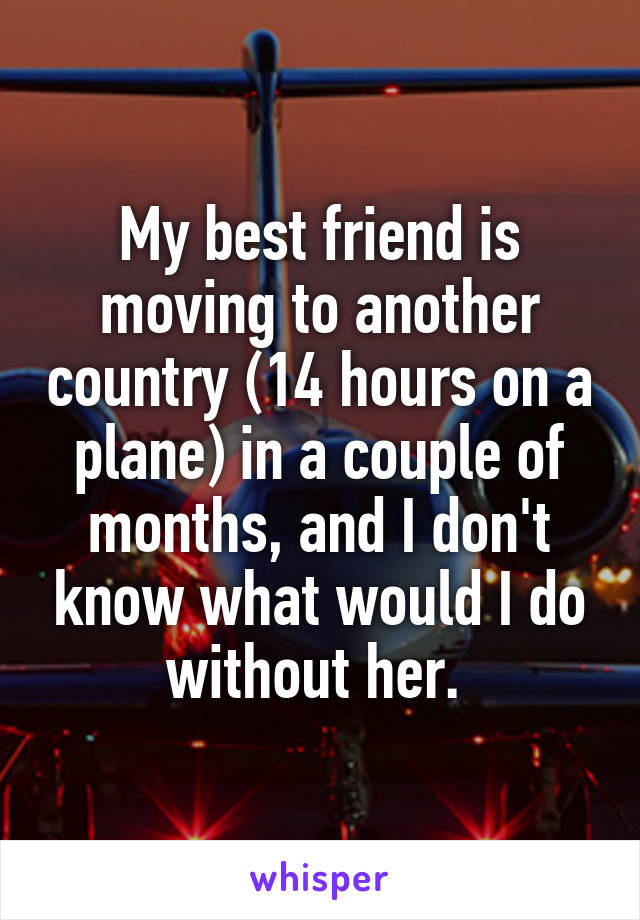 My best friend is moving to another country (14 hours on a plane) in a couple of months, and I don't know what would I do without her. 