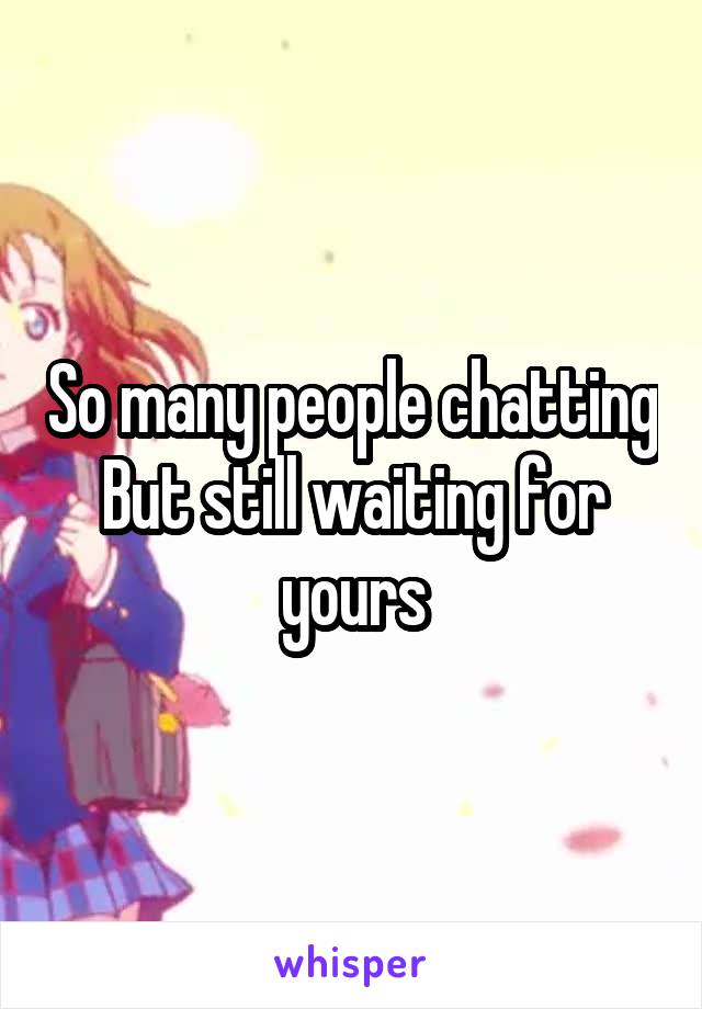 So many people chatting
But still waiting for yours