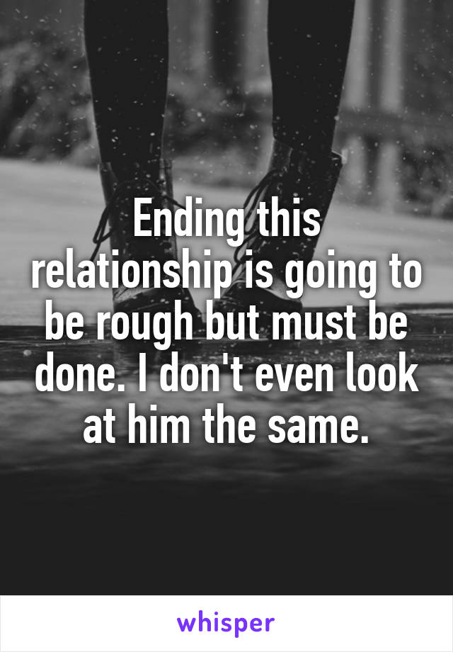 Ending this relationship is going to be rough but must be done. I don't even look at him the same.