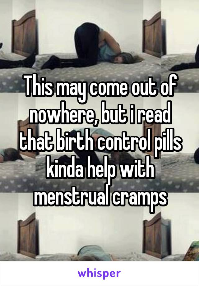 This may come out of nowhere, but i read that birth control pills kinda help with menstrual cramps