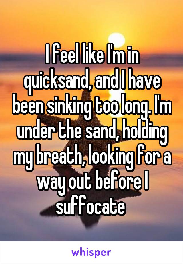 I feel like I'm in quicksand, and I have been sinking too long. I'm under the sand, holding my breath, looking for a way out before I suffocate 