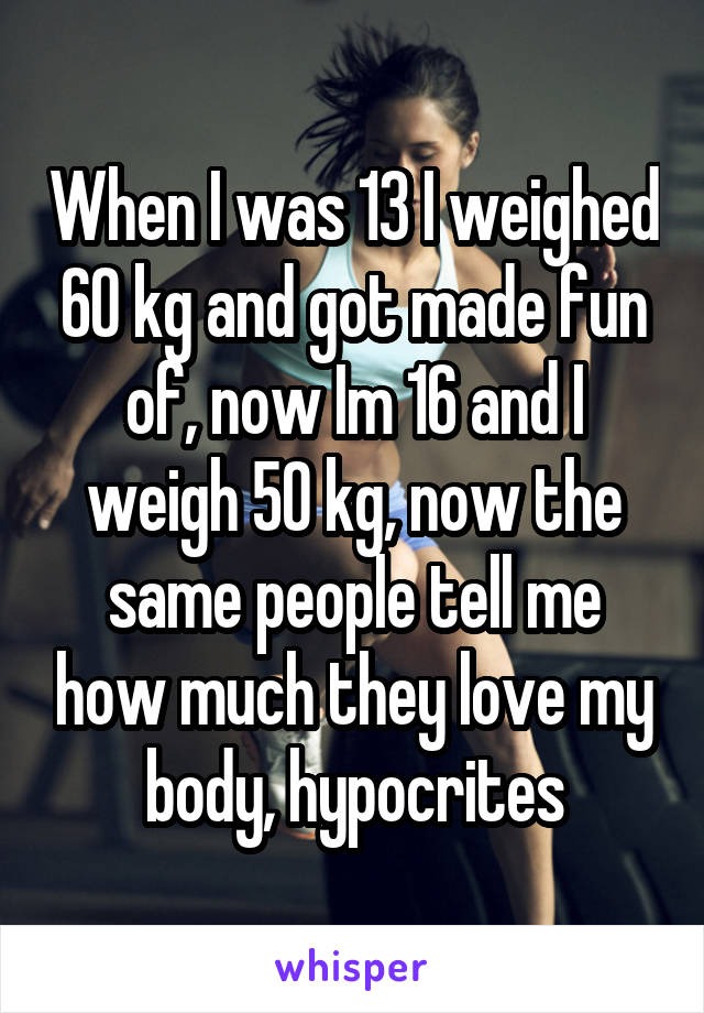 When I was 13 I weighed 60 kg and got made fun of, now Im 16 and I weigh 50 kg, now the same people tell me how much they love my body, hypocrites