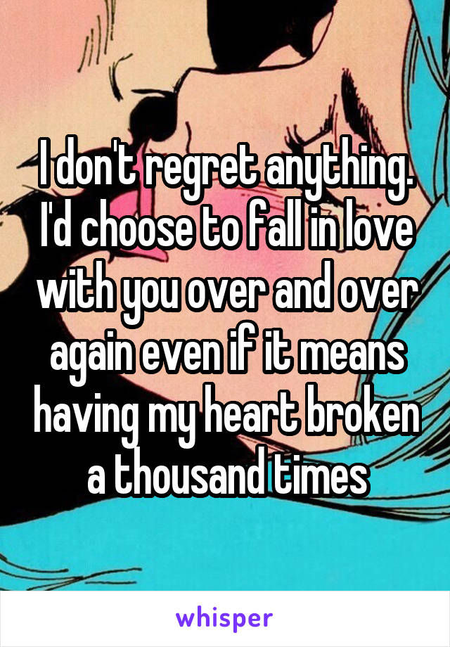 I don't regret anything. I'd choose to fall in love with you over and over again even if it means having my heart broken a thousand times