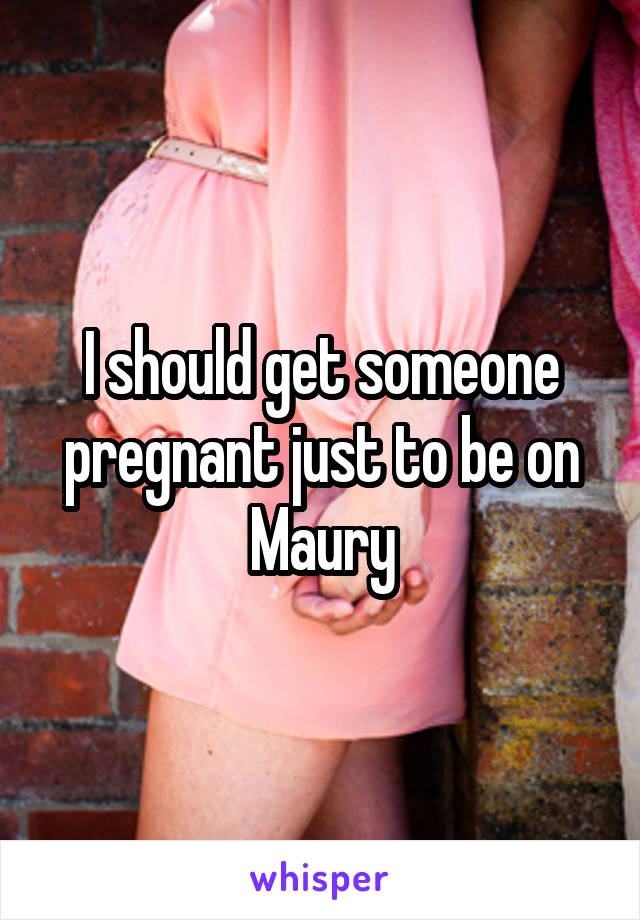 I should get someone pregnant just to be on Maury