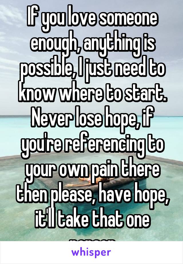 If you love someone enough, anything is possible, I just need to know where to start.
Never lose hope, if you're referencing to your own pain there then please, have hope, it'll take that one person