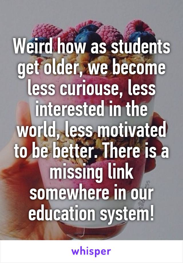 Weird how as students get older, we become less curiouse, less interested in the world, less motivated to be better. There is a missing link somewhere in our education system!