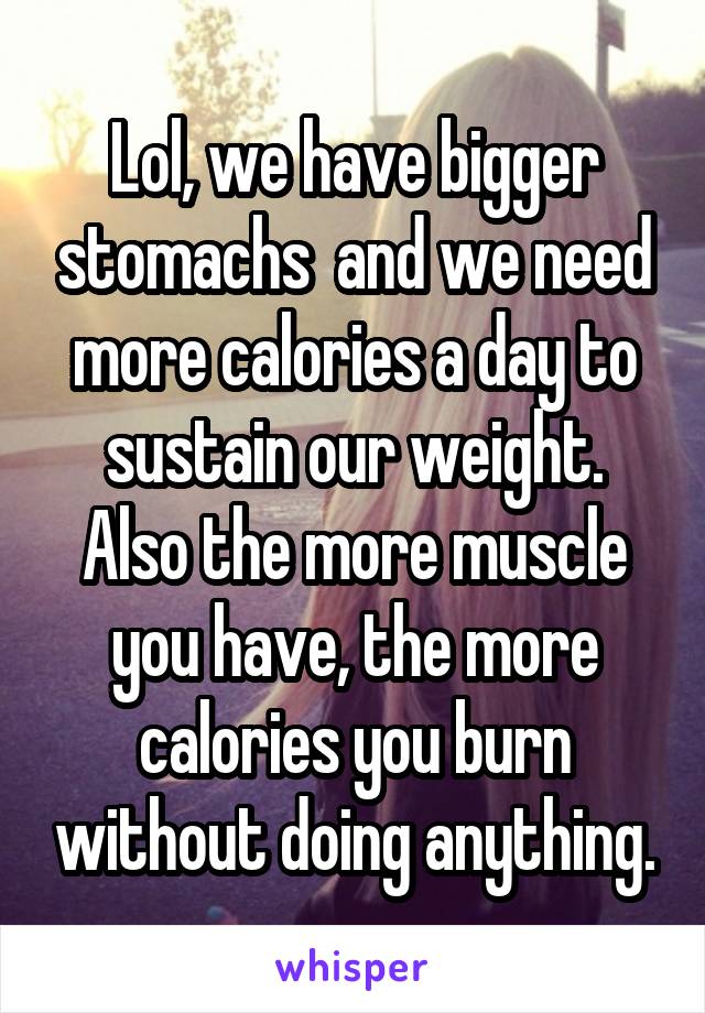 Lol, we have bigger stomachs  and we need more calories a day to sustain our weight. Also the more muscle you have, the more calories you burn without doing anything.