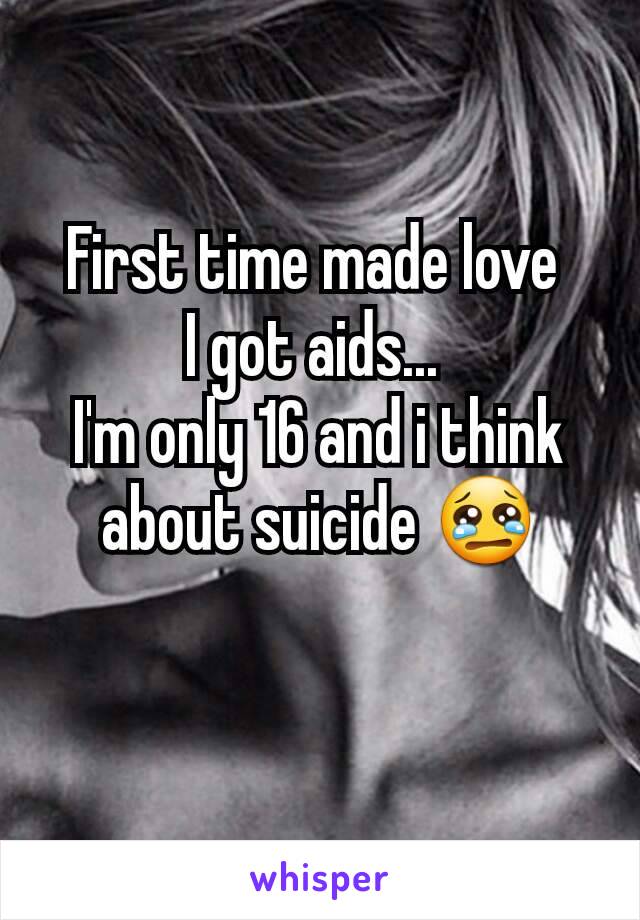 First time made love 
I got aids... 
I'm only 16 and i think about suicide 😢