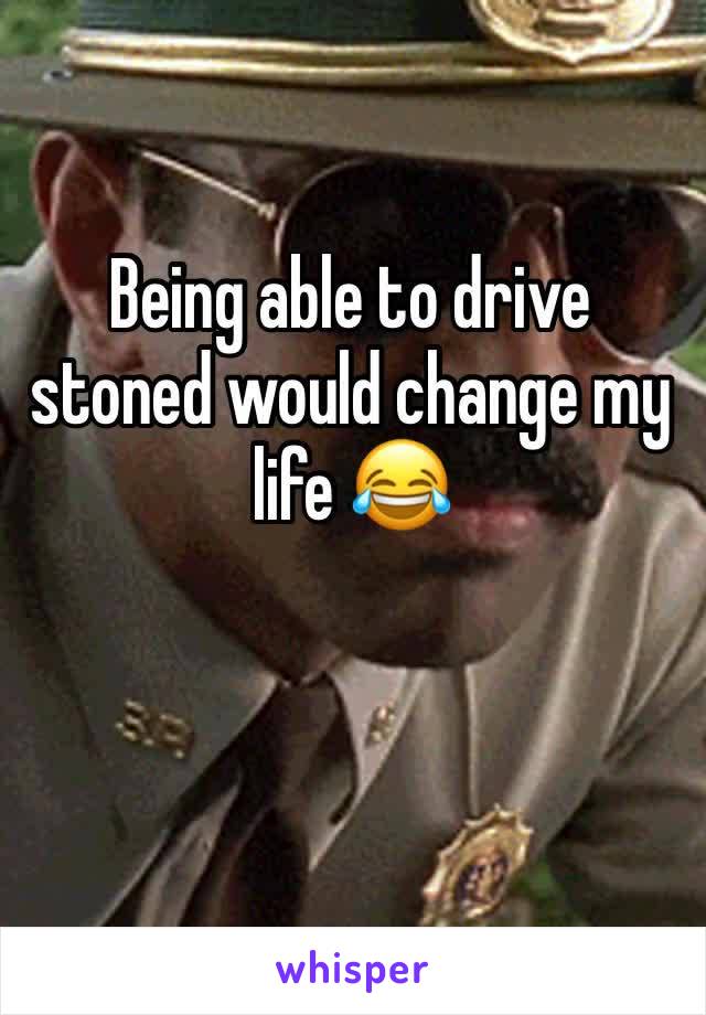 Being able to drive stoned would change my life 😂