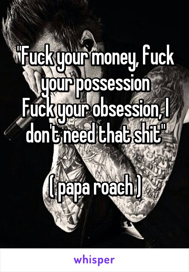 "Fuck your money, fuck your possession
Fuck your obsession, I don't need that shit"

( papa roach )
