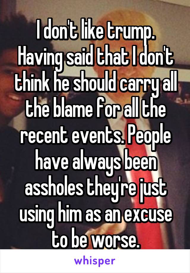 I don't like trump. Having said that I don't think he should carry all the blame for all the recent events. People have always been assholes they're just using him as an excuse to be worse.