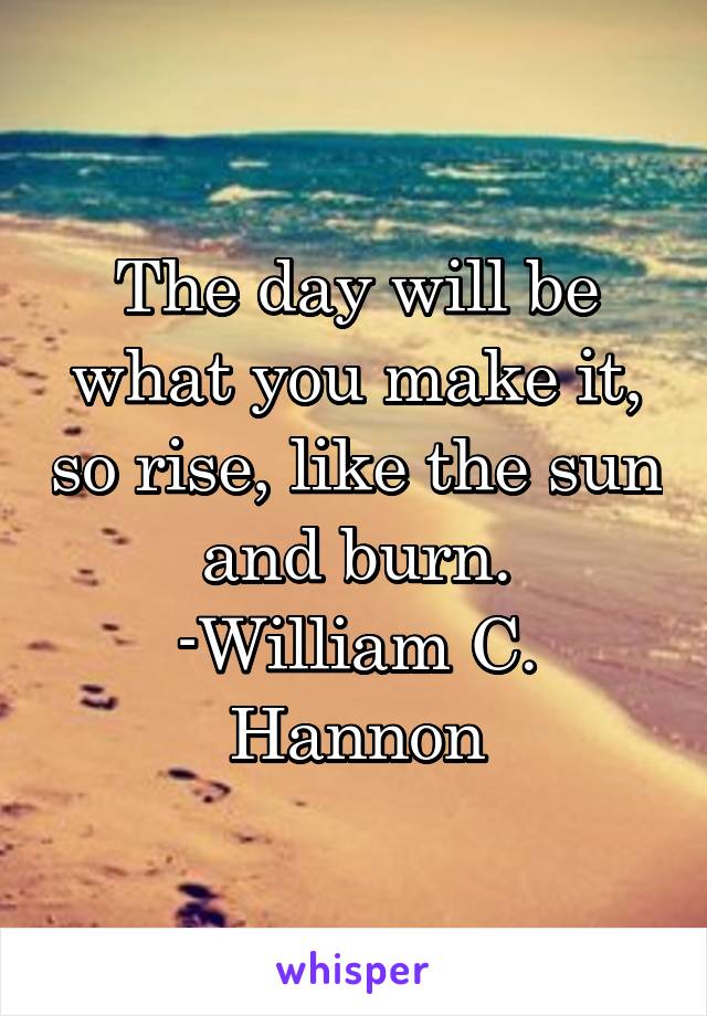 The day will be what you make it, so rise, like the sun and burn.
-William C. Hannon