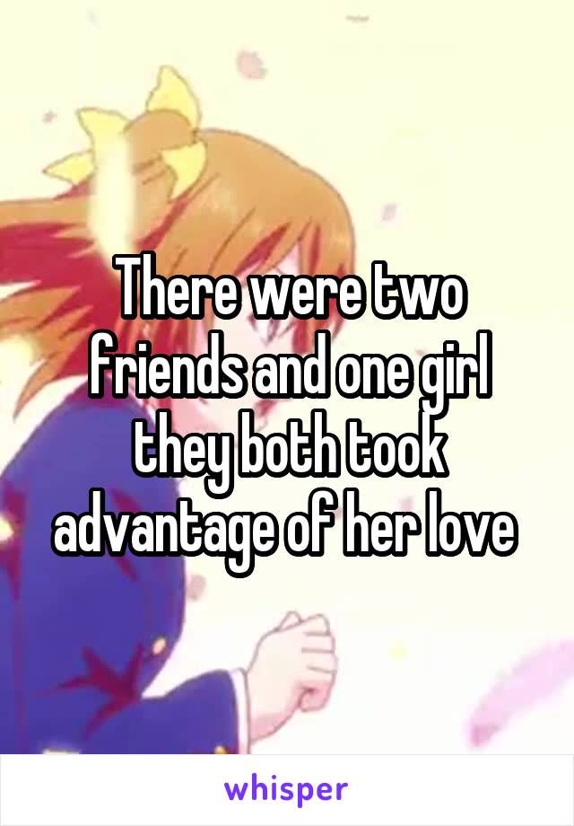 There were two friends and one girl they both took advantage of her love 