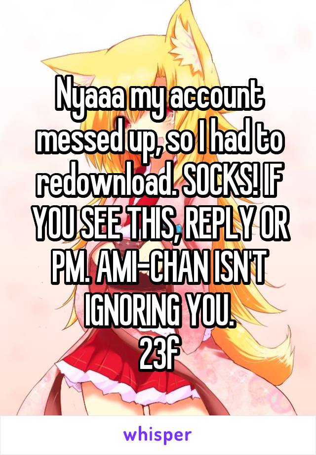 Nyaaa my account messed up, so I had to redownload. SOCKS! IF YOU SEE THIS, REPLY OR PM. AMI-CHAN ISN'T IGNORING YOU.
23f