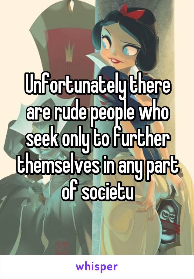 Unfortunately there are rude people who seek only to further themselves in any part of societu