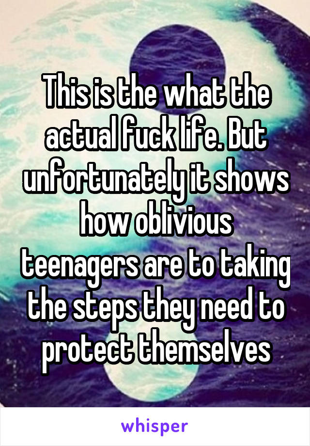 This is the what the actual fuck life. But unfortunately it shows how oblivious teenagers are to taking the steps they need to protect themselves