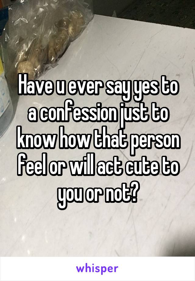 Have u ever say yes to a confession just to know how that person feel or will act cute to you or not?