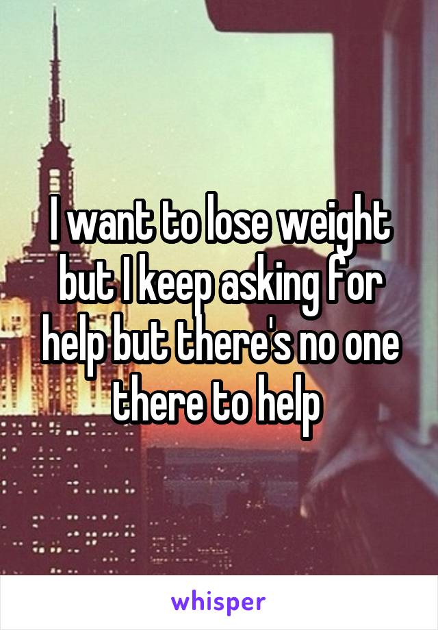 I want to lose weight but I keep asking for help but there's no one there to help 