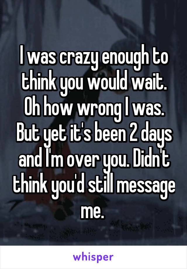 I was crazy enough to think you would wait. Oh how wrong I was. But yet it's been 2 days and I'm over you. Didn't think you'd still message me. 